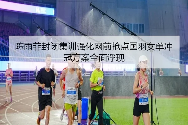 陈雨菲封闭集训强化网前抢点国羽女单冲冠方案全面浮现