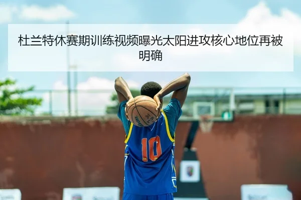 杜兰特休赛期训练视频曝光太阳进攻核心地位再被明确