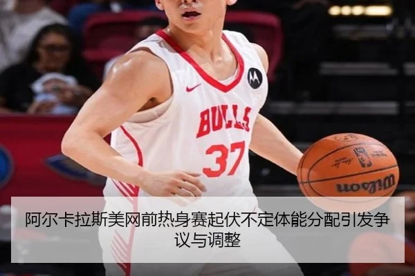 阿尔卡拉斯美网前热身赛起伏不定体能分配引发争议与调整